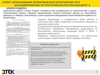 Сноски
ПРОЕКТ «ИСПОЛЬЗОВАНИЕ ЗОЛОШЛАКОВ ДТЭК БУРТШТЫНСКАЯ ТЭС И
ДТЭК ДОБРОТВОРСКАЯ ТЭС ПРИ СТРОИТЕЛЬСТВЕ УЧАСТКОВ ДОРОГ В
НОВОМ РОЗДОЛЕ»
Подписан Меморандум о сотрудничестве «ДТЭК ЭНЕРГО» и
Спильнотой СВБ в сфере применения золошлаковых материалов в
дорожном строительстве.
«Государственным дорожный научно-исследовательский институт им.
М.П.Шульгина» разработаны «Методические рекомендации по
использованию золошлаковых материалов ДоТЭС и БУТЭС в
дорожном строительстве».
Разработана проектно-сметная документация на строительство
участков дорог в Новом Роздоле. Проект проходит экспертизу.
Ожидаемые результаты:
1.Планируется строительство 25,7 км участка дороги в
Новом Роздоле.
2.Строительство предусматривает использование
около 350 тыс.м.куб золошлаковых материалов как
заменителя аналогичного количества песка.
3.За счет применения золошлаковых материалов
достигнута экономия на 15% по сравнению с
традиционными вариантами с использованием
природного сырья.
Строительство дороги в Новом Роздоле планируется при сотрудничестве со Спильнотой СВБ в рамках
Трансграничного проекта «Розвиток підприємництва шляхом поліпшення доступу до інвестиційних
ділянкам у м. Любачув і гміні Любачув, а також відновлення деградованих земель Яворівського району та м
Новий Розділ».
17
 