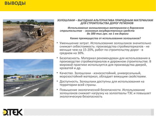 Сноски
ВЫВОДЫ
ЗОЛОШЛАКИ – ВЫГОДНАЯ АЛЬТЕРНАТИВА ПРИРОДНЫМ МАТЕРИАЛАМ
ДЛЯ СТРОИТЕЛЬСТВА ДОРОГ РЕГИОНОВ
Использование золошлаковых материалов в дорожном
строительстве - экономия государственных средств
до 300 тыс.грн. на 1 км дороги
Какие преимущества от использования золошлаков?
• Уменьшение затрат. Использование золошлаков значительно
снижает себестоимость: производства стройматериалов - не
меньше чем на 15-20%, работ по строительству дорог - в
среднем на 30%.
• Безопасность. Материал рекомендован для использования в
производстве стройматериалов и дорожном строительстве. В
мировой практике используется для производства дверей,
кроватей и др.
• Качество. Золошлаки - износостойкий, универсальный,
морозостойкий материал, обладает вяжущим свойствами.
• Доступность. Золошлаки доступны для использования на
территории всей страны.
• Повышение экологической безопасности. Использование
золошлаков снижает нагрузку на золоотвалы ТЭС и повышает
экологическую безопасность
18
 