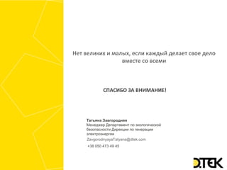 СПАСИБО ЗА ВНИМАНИЕ!
Нет великих и малых, если каждый делает свое дело
вместе со всеми
ZavgorodnyayaTatyana@dtek.com
+38 050 473 49 45
Татьяна Завгородняя
Менеджер Департамент по экологической
безопасности Дирекции по генерации
электроэнергии
 