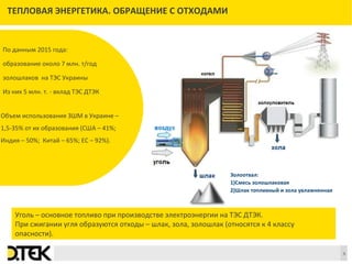 Сноски
5
ТЕПЛОВАЯ ЭНЕРГЕТИКА. ОБРАЩЕНИЕ С ОТХОДАМИ
Уголь – основное топливо при производстве электроэнергии на ТЭС ДТЭК.
При сжигании угля образуются отходы – шлак, зола, золошлак (относятся к 4 классу
опасности).
По данным 2015 года:
образование около 7 млн. т/год
золошлаков на ТЭС Украины
Из них 5 млн. т. - вклад ТЭС ДТЭК
Объем использования ЗШМ в Украине –
1,5-35% от их образования (США – 41%;
Индия – 50%; Китай – 65%; ЕС – 92%).
Золоотвал:
1)Смесь золошлаковая
2)Шлак топливный и зола увлажненная
 