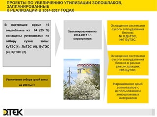 Сноски
В настоящее время 16
энергоблоков из 64 (25 %)
оснащены установками по
отбору сухой золы:
КуТЭС(4), ЛаТЭС (6), БуТЭС
(4), КрТЭС (2).
Запланированные на
2014-2017 г.г.
мероприятия:
ПРОЕКТЫ ПО УВЕЛИЧЕНИЮ УТИЛИЗАЦИИ ЗОЛОШЛАКОВ,
ЗАПЛАНИРОВАННЫЕ
К РЕАЛИЗАЦИИ В 2014-2017 ГОДАХ
8
Увеличение отбора сухой золы
на 200 тыс.т
 