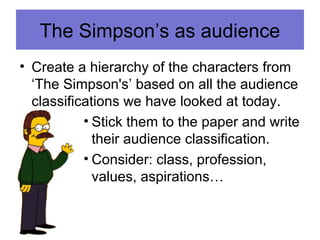 The Simpson’s as audience
• Create a hierarchy of the characters from
‘The Simpson's’ based on all the audience
classifications we have looked at today.
• Stick them to the paper and write
their audience classification.
• Consider: class, profession,
values, aspirations…
 