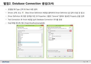 6Page l 6
− 연결할 DB Type 선택 후 Next 버튼 클릭
− Drivers 선택, 또는 (New Driver Definition) 버튼을 클릭하여 Driver Definition 을 입력 (다음 장 참고)
− Driver Definition 에 대한 입력을 마친 후 Properties 그룹의 “General” 탭에서 필요한 Property 값을 입력
− Test Connection 후 Finish 버튼을 눌러 Database Connection 추가를 완료
− Hsql DB일 때 URL 예시 (hsql://localhost/sampledb)
별첨2. Database Connection 생성(3/4)
 