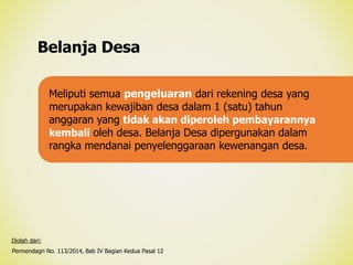 Belanja Desa
Permendagri No. 113/2014, Bab IV Bagian Kedua Pasal 12
Diolah dari:
Meliputi semua pengeluaran dari rekening desa yang
merupakan kewajiban desa dalam 1 (satu) tahun
anggaran yang tidak akan diperoleh pembayarannya
kembali oleh desa. Belanja Desa dipergunakan dalam
rangka mendanai penyelenggaraan kewenangan desa.
 