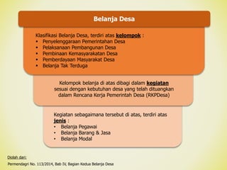Kegiatan sebagaimana tersebut di atas, terdiri atas
jenis :
• Belanja Pegawai
• Belanja Barang & Jasa
• Belanja Modal
Belanja Desa
Klasifikasi Belanja Desa, terdiri atas kelompok :
 Penyelenggaraan Pemerintahan Desa
 Pelaksanaan Pembangunan Desa
 Pembinaan Kemasyarakatan Desa
 Pemberdayaan Masyarakat Desa
 Belanja Tak Terduga
Kelompok belanja di atas dibagi dalam kegiatan
sesuai dengan kebutuhan desa yang telah dituangkan
dalam Rencana Kerja Pemerintah Desa (RKPDesa)
Permendagri No. 113/2014, Bab IV, Bagian Kedua Belanja Desa
Diolah dari:
 