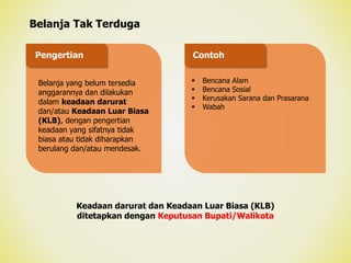 Belanja Tak Terduga
Belanja yang belum tersedia
anggarannya dan dilakukan
dalam keadaan darurat
dan/atau Keadaan Luar Biasa
(KLB), dengan pengertian
keadaan yang sifatnya tidak
biasa atau tidak diharapkan
berulang dan/atau mendesak.
 Bencana Alam
 Bencana Sosial
 Kerusakan Sarana dan Prasarana
 Wabah
Pengertian Contoh
Keadaan darurat dan Keadaan Luar Biasa (KLB)
ditetapkan dengan Keputusan Bupati/Walikota
 