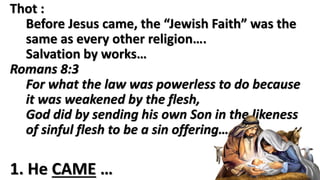 1. He CAME …
Thot :
Salvation by works…
same for every other religion
Romans 8:3
For what the law was powerless to do because it
was weakened by the flesh,
God did by sending his own Son in the likeness of
sinful flesh to be a sin offering….
 
