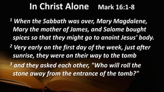 In Christ Alone Mark 16:1-8
1 When the Sabbath was over, Mary Magdalene,
Mary the mother of James, and Salome bought
spices so that they might go to anoint Jesus' body.
2 Very early on the first day of the week, just after
sunrise, they were on their way to the tomb
3 and they asked each other, "Who will roll the
stone away from the entrance of the tomb?"
 