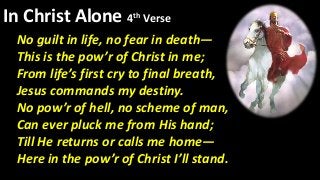In Christ Alone 4th Verse
No guilt in life, no fear in death—
This is the pow’r of Christ in me;
From life’s first cry to final breath,
Jesus commands my destiny.
No pow’r of hell, no scheme of man,
Can ever pluck me from His hand;
Till He returns or calls me home—
Here in the pow’r of Christ I’ll stand.
 