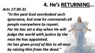 4. He’s RETURNING…
Acts 17:30-31
“In the past God overlooked such
ignorance, but now he commands all
people everywhere to repent.
For He has set a day when He will
judge the world with justice by the
man He has appointed.
He has given proof of this to all men
by raising Him from the dead."
 
