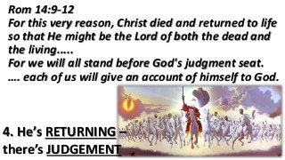 4. He’s RETURNING –
there’s JUDGEMENT
Rom 14:9-12
For this very reason, Christ died and returned to life
so that He might be the Lord of both the dead and
the living.....
For we will all stand before God's judgment seat.
…. each of us will give an account of himself to God.
 