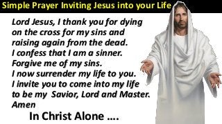 In Christ Alone ….
Lord Jesus, I thank you for dying
on the cross for my sins and
raising again from the dead.
I confess that I am a sinner.
Forgive me of my sins.
I now surrender my life to you.
I invite you to come into my life
to be my Savior, Lord and Master.
Amen
Simple Prayer Inviting Jesus into your Life :
 