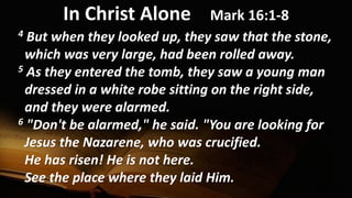 In Christ Alone Mark 16:1-8
4 But when they looked up, they saw that the stone,
which was very large, had been rolled away.
5 As they entered the tomb, they saw a young man
dressed in a white robe sitting on the right side,
and they were alarmed.
6 "Don't be alarmed," he said. "You are looking for
Jesus the Nazarene, who was crucified.
He has risen! He is not here.
See the place where they laid Him.
 