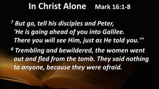 In Christ Alone Mark 16:1-8
7 But go, tell his disciples and Peter,
'He is going ahead of you into Galilee.
There you will see Him, just as He told you.'"
8 Trembling and bewildered, the women went
out and fled from the tomb. They said nothing
to anyone, because they were afraid.
 