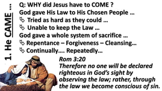 1.HeCAME… Q: WHY did Jesus have to COME ?
God gave His Law to His Chosen People …
 Tried as hard as they could …
 Unable to keep the Law …
God gave a whole system of sacrifice …
 Repentance – Forgiveness – Cleansing…
 Continually…. Repeatedly…
Rom 3:20
Therefore no one will be declared
righteous in God’s sight by
observing the law; rather, through
the law we become conscious of sin.
 