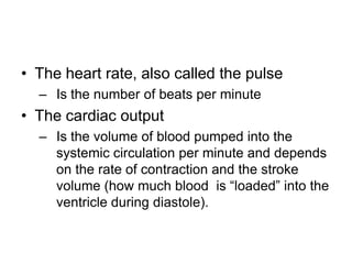 The heart rate, also called the pulseIs the number of beats per minuteThe cardiac outputIs the volume of blood pumped into the systemic circulation per minute and depends on the rate of contraction and the stroke volume (how much blood  is “loaded” into the ventricle during diastole).