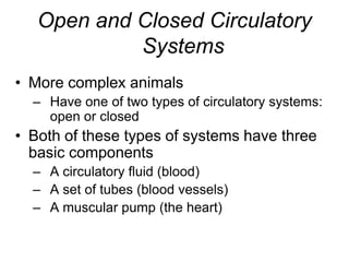 Open and Closed Circulatory SystemsMore complex animalsHave one of two types of circulatory systems: open or closedBoth of these types of systems have three basic componentsA circulatory fluid (blood)A set of tubes (blood vessels)A muscular pump (the heart)