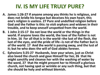 IV. IS MY LIFE TRULY PURE?
A. James 1:26-27 If anyone among you thinks he is religious, and
does not bridle his tongue but deceives his own heart, this
one’s religion is useless. 27 Pure and undefiled religion before
God and the Father is this: to visit orphans and widows in their
trouble, and to keep oneself unspotted from the world.
B. 1 John 2:15-17 Do not love the world or the things in the
world. If anyone loves the world, the love of the Father is not
in him. 16 For all that is in the world--the lust of the flesh, the
lust of the eyes, and the pride of life--is not of the Father but is
of the world. 17 And the world is passing away, and the lust of
it; but he who does the will of God abides forever.
C. Ephesians 5:25-27 Husbands, love your wives, just as Christ
also loved the church and gave Himself for her, 26 that He
might sanctify and cleanse her with the washing of water by
the word, 27 that He might present her to Himself a glorious
church, not having spot or wrinkle or any such thing, but that
she should be holy and without blemish.
 
