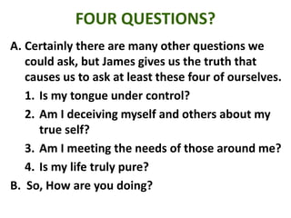 FOUR QUESTIONS?
A. Certainly there are many other questions we
could ask, but James gives us the truth that
causes us to ask at least these four of ourselves.
1. Is my tongue under control?
2. Am I deceiving myself and others about my
true self?
3. Am I meeting the needs of those around me?
4. Is my life truly pure?
B. So, How are you doing?
 