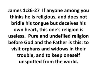 James 1:26-27 If anyone among you
thinks he is religious, and does not
bridle his tongue but deceives his
own heart, this one’s religion is
useless. Pure and undefiled religion
before God and the Father is this: to
visit orphans and widows in their
trouble, and to keep oneself
unspotted from the world.
 