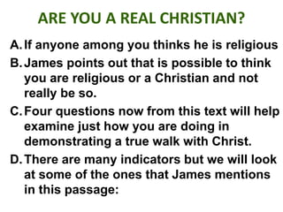 ARE YOU A REAL CHRISTIAN?
A.If anyone among you thinks he is religious
B.James points out that is possible to think
you are religious or a Christian and not
really be so.
C.Four questions now from this text will help
examine just how you are doing in
demonstrating a true walk with Christ.
D.There are many indicators but we will look
at some of the ones that James mentions
in this passage:
 