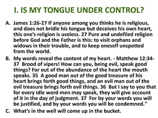 I. IS MY TONGUE UNDER CONTROL?
A. James 1:26-27 If anyone among you thinks he is religious,
and does not bridle his tongue but deceives his own heart,
this one’s religion is useless. 27 Pure and undefiled religion
before God and the Father is this: to visit orphans and
widows in their trouble, and to keep oneself unspotted
from the world.
B. My words reveal the content of my heart. - Matthew 12:34-
37 Brood of vipers! How can you, being evil, speak good
things? For out of the abundance of the heart the mouth
speaks. 35 A good man out of the good treasure of his
heart brings forth good things, and an evil man out of the
evil treasure brings forth evil things. 36 But I say to you that
for every idle word men may speak, they will give account
of it in the day of judgment. 37 For by your words you will
be justified, and by your words you will be condemned."
C. What’s in the well will come up in the bucket.
 