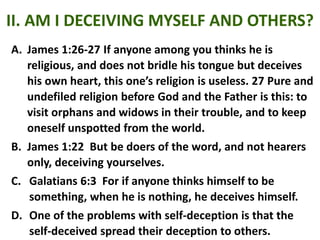 II. AM I DECEIVING MYSELF AND OTHERS?
A. James 1:26-27 If anyone among you thinks he is
religious, and does not bridle his tongue but deceives
his own heart, this one’s religion is useless. 27 Pure and
undefiled religion before God and the Father is this: to
visit orphans and widows in their trouble, and to keep
oneself unspotted from the world.
B. James 1:22 But be doers of the word, and not hearers
only, deceiving yourselves.
C. Galatians 6:3 For if anyone thinks himself to be
something, when he is nothing, he deceives himself.
D. One of the problems with self-deception is that the
self-deceived spread their deception to others.
 