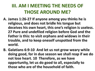 III. AM I MEETING THE NEEDS OF
THOSE AROUND ME?
A. James 1:26-27 If anyone among you thinks he is
religious, and does not bridle his tongue but
deceives his own heart, this one’s religion is useless.
27 Pure and undefiled religion before God and the
Father is this: to visit orphans and widows in their
trouble, and to keep oneself unspotted from the
world.
B. Galatians 6:9-10 And let us not grow weary while
doing good, for in due season we shall reap if we do
not lose heart. 10 Therefore, as we have
opportunity, let us do good to all, especially to
those who are of the household of faith.
 