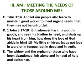 III. AM I MEETING THE NEEDS OF
THOSE AROUND ME?
C. Titus 3:14 And let our people also learn to
maintain good works, to meet urgent needs, that
they may not be unfruitful.
D. 1 John 3:17-18 But whoever has this world's
goods, and sees his brother in need, and shuts up
his heart from him, how does the love of God
abide in him? 18 My little children, let us not love
in word or in tongue, but in deed and in truth.
E. The widow and the orphan or those who have
been abandoned, left alone and in need of help
and assistance.
 