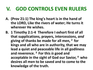 V. GOD CONTROLS EVEN RULERS
A. (Prov 21:1) The king's heart is in the hand of
the LORD, Like the rivers of water; He turns it
wherever He wishes.
B. 1 Timothy 2:1-4 Therefore I exhort first of all
that supplications, prayers, intercessions, and
giving of thanks be made for all men, 2 for
kings and all who are in authority, that we may
lead a quiet and peaceable life in all godliness
and reverence. 3 For this is good and
acceptable in the sight of God our Savior, 4 who
desires all men to be saved and to come to the
knowledge of the truth.
 