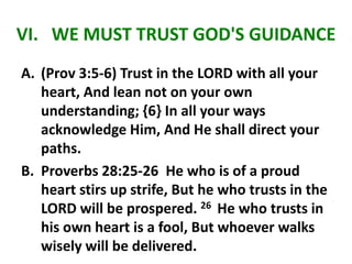 VI. WE MUST TRUST GOD'S GUIDANCE
A. (Prov 3:5-6) Trust in the LORD with all your
heart, And lean not on your own
understanding; {6} In all your ways
acknowledge Him, And He shall direct your
paths.
B. Proverbs 28:25-26 He who is of a proud
heart stirs up strife, But he who trusts in the
LORD will be prospered. 26 He who trusts in
his own heart is a fool, But whoever walks
wisely will be delivered.
 