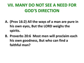 VII. MANY DO NOT SEE A NEED FOR
GOD'S DIRECTION
A. (Prov 16:2) All the ways of a man are pure in
his own eyes, But the LORD weighs the
spirits.
B. Proverbs 20:6 Most men will proclaim each
his own goodness, But who can find a
faithful man?
 