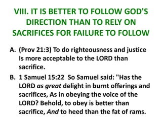 VIII. IT IS BETTER TO FOLLOW GOD'S
DIRECTION THAN TO RELY ON
SACRIFICES FOR FAILURE TO FOLLOW
A. (Prov 21:3) To do righteousness and justice
Is more acceptable to the LORD than
sacrifice.
B. 1 Samuel 15:22 So Samuel said: "Has the
LORD as great delight in burnt offerings and
sacrifices, As in obeying the voice of the
LORD? Behold, to obey is better than
sacrifice, And to heed than the fat of rams.
 