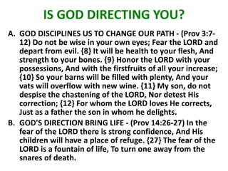 IS GOD DIRECTING YOU?
A. GOD DISCIPLINES US TO CHANGE OUR PATH - (Prov 3:7-
12) Do not be wise in your own eyes; Fear the LORD and
depart from evil. {8} It will be health to your flesh, And
strength to your bones. {9} Honor the LORD with your
possessions, And with the firstfruits of all your increase;
{10} So your barns will be filled with plenty, And your
vats will overflow with new wine. {11} My son, do not
despise the chastening of the LORD, Nor detest His
correction; {12} For whom the LORD loves He corrects,
Just as a father the son in whom he delights.
B. GOD'S DIRECTION BRING LIFE - (Prov 14:26-27) In the
fear of the LORD there is strong confidence, And His
children will have a place of refuge. {27} The fear of the
LORD is a fountain of life, To turn one away from the
snares of death.
 