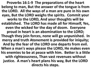 Proverbs 16:1-9 The preparations of the heart
belong to man, But the answer of the tongue is from
the LORD. All the ways of a man are pure in his own
eyes, But the LORD weighs the spirits. Commit your
works to the LORD, And your thoughts will be
established. The LORD has made all for Himself, Yes,
even the wicked for the day of doom. Everyone
proud in heart is an abomination to the LORD;
Though they join forces, none will go unpunished. In
mercy and truth Atonement is provided for iniquity;
And by the fear of the LORD one departs from evil.
When a man's ways please the LORD, He makes even
his enemies to be at peace with him. Better is a little
with righteousness, Than vast revenues without
justice. A man's heart plans his way, But the LORD
directs his steps.
 