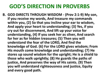 GOD’S DIRECTION IN PROVERBS
B. GOD DIRECTS THROUGH WISDOM - (Prov 2:1-9) My son,
if you receive my words, And treasure my commands
within you, {2} So that you incline your ear to wisdom,
And apply your heart to understanding; {3} Yes, if you
cry out for discernment, And lift up your voice for
understanding, {4} If you seek her as silver, And search
for her as for hidden treasures; {5} Then you will
understand the fear of the LORD, And find the
knowledge of God. {6} For the LORD gives wisdom; From
His mouth come knowledge and understanding; {7} He
stores up sound wisdom for the upright; He is a shield to
those who walk uprightly; {8} He guards the paths of
justice, And preserves the way of His saints. {9} Then
you will understand righteousness and justice, Equity
and every good path.
 