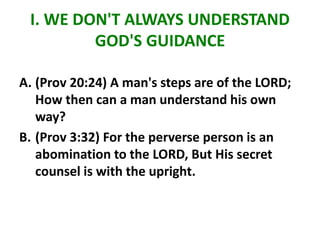 I. WE DON'T ALWAYS UNDERSTAND
GOD'S GUIDANCE
A. (Prov 20:24) A man's steps are of the LORD;
How then can a man understand his own
way?
B. (Prov 3:32) For the perverse person is an
abomination to the LORD, But His secret
counsel is with the upright.
 