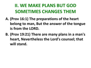 II. WE MAKE PLANS BUT GOD
SOMETIMES CHANGES THEM
A. (Prov 16:1) The preparations of the heart
belong to man, But the answer of the tongue
is from the LORD.
B. (Prov 19:21) There are many plans in a man's
heart, Nevertheless the Lord's counsel; that
will stand.
 