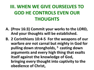 III. WHEN WE GIVE OURSELVES TO
GOD HE CONTROLS EVEN OUR
THOUGHTS
A. (Prov 16:3) Commit your works to the LORD,
And your thoughts will be established.
B. 2 Corinthians 10:4-5 For the weapons of our
warfare are not carnal but mighty in God for
pulling down strongholds, 5 casting down
arguments and every high thing that exalts
itself against the knowledge of God,
bringing every thought into captivity to the
obedience of Christ,
 