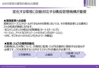 © 2017 QUNIE CORPORATION. All rights reserved.
AWS環境の運用自動化の課題
■環境変更への追随
柔軟なリソースコントロールができるAWS環境においては、その環境変更による運用コ
ストの低減が課題になります。
・EC2インスタンスの検出(初期構築/オートスケーリング)
・リージョン、アベイラビリティゾーンへのマッピング(ロケーション)
・VPC、サブネットへのマッピング(ネットワーク構成)
■監視・ジョブの運用自動化
自動検出した対象について、対象別に監視・ジョブを自動的に開始する仕組みが
必要です。これを実現するには次の３ステップの自動化が必要です。
①自動検出 ②識別
③監視・ジョブ
開始
変化する環境に自動対応する構成管理機構が重要
28
 