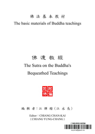 佛 法 基 本 教 材
The basic materials of Buddha teachings
佛 遺 教 經
The Sutra on the Buddha's
Bequeathed Teachings
編 輯 者：江 禪 楷（江 永 長）
Editor：CHIANG CHAN-KAI
（CHIANG YUNG-CHANG）
 