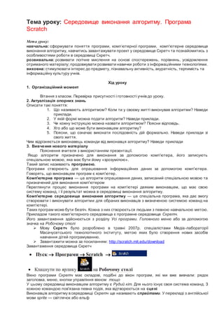 Тема уроку: Середовище виконання алгоритму. Програма
Scratch
Мета уроку:
навчальна: сформувати поняття програми, комп’ютерної програми, комп'ютерне середовище
виконання алгоритму, навчитись завантажувати проект у середовище Скретч та познайомитись з
особливостями роботи в середовищі Скретч.
розвивальна: розвивати логічне мислення на основі спостережень, порівнянь, усвідомлення
отриманого матеріалу; продовжувати розвивати навички роботи з інформаційними технологіями.
виховна: стимулювати інтерес до предмету, пізнавальну активність, акуратність, терпимість та
інформаційну культуру учнів.
Хід уроку
1. Організаційний момент
Вітання з класом. Перевірка присутності і готовності учнів до уроку.
2. Актуалізація опорних знань
Описати такі поняття:
1. Що називають алгоритмом? Коли ти у своєму житті виконував алгоритми? Наведи
приклади.
2. У якій формі можна подати алгоритм? Наведи приклади.
3. Чи кожну інструкцію можна назвати алгоритмом? Поясни відповідь.
4. Хто або що може бути виконавцем алгоритму?
5. Поясни, що означає виконати послідовність дій формально. Наведи приклади зі
свого життя.
Чим відрізняється виконавець команди від виконавця алгоритму? Наведи приклади
3. Вивчення нового матеріалу
Пояснення вчителя з використанням презентації.
Якщо алгоритм призначено для виконання за допомогою комп'ютера, його записують
спеціальною мовою, яка має бути йому «зрозумілою».
Такий запис називають програмою.
Програми створюють для опрацювання інформаційних даних за допомогою комп'ютера.
Говорять, що виконавцем програм є комп'ютер.
Комп'ютерна програма — це алгоритм опрацювання даних, записаний спеціальною мовою та
призначений для виконання комп'ютером
Переглянути процес виконання програми на комп'ютері деяким виконавцем, що має свою
систему команд, і її результат можна в середовищі виконання алгоритму.
Комп'ютерне середовище виконання алгоритму — це спеціальна програма, яка дає змогу
створювати і виконувати алгоритми для обраних виконавців з визначеною системою команд на
комп'ютері.
Таких програм може бути безліч. Кожна з них створюється людьми з певною навчальною метою.
Прикладом такого комп'ютерного середовища є програмне середовище Скретч.
Його завантаження здійснюється з розділу Усі програми. Головного меню або за допомогою
значка на Робочому столі
 Мову Скретч було розроблено в травні 2007р. спеціалістами Медіа-лабораторії
Масачусетського технологічного інституту, метою яких було створення нових засобів
навчання дітей програмуванню.
 Завантажити можна за посиланням: http://scratch.mit.edu/download
Завантаження середовища Скретч
Вікно програми Скретч має складові, подібні до вікон програм, які ми вже вивчали: рядок
заголовка, меню, кнопки управління вікном тощо
У цьому середовищі виконавцем алгоритму є Рудий кіт. Для нього існує своя система команд. З
кожною командою пов'язана певна подія, яка відтворюється на сцені
Виконавців алгоритму в середовищі Скретч ще називають спрайтами. У перекладі з англійської
мови sprite — світлячок або ельф
 