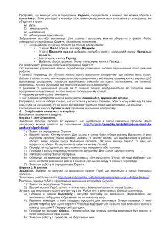 Програма, що виконується в середовищі Скретч, складається з команд, які можна обрати в
контейнері. Вони реалізують команди із системи команд виконавця алгоритмів у середовищі, які
об'єднані в групи:
 руху,
 зміни вигляду,
 малювання,
 відтворення звуку тощо.
Зображення вигляду виконавця, фон сцени і програму можна зберегти у файлі. Файл,
створений у середовищі Скретч, називають проектом.
• Відкривають існуючий проект за таким алгоритмом:
• У меню Файл обрати вказівку Відкрити.
• У вікні Відкрити проект вибрати потрібну папку, наприклад, папку Навчальні
проекти.
• Натиснути кнопку Гаразд.
• Вибрати файл проекту. Знову натиснути кнопку Гаразд.
Які особливості режимів роботи в середовищі Скретч?
Під кнопками управління вікном середовища розміщено кнопки перемикання його режимів
роботи
У режимі перегляду ми бачимо тільки сцену виконання алгоритму, що займає весь екран.
Вийти з нього можна, натиснувши кнопку повернення у верхньому правому кутку екрана Щоб
виконавець алгоритму розпочав виконувати команди на сцені, натискають на зелений
прапорець. Кнопка Зупинити все припиняє виконання алгоритму.
У режимах У зменшений розмір та У певний розмір відображаються всі складові вікна
програмного середовища, як показано на попередньому слайді.
У першому режимі сцена зменшена.
У цих режимах алгоритм можна виконувати покомандно, групою або цілком.
Наприклад, якщо в наборі команд, що міститься у вкладці Скрипти, обрати одну команду та двічі
клацнути на ній мишею, то на сцені відтворюватиметься подія, що відповідає цій команді.
Натискання на кнопку Зупинити все припиняє виконання алгоритму.
4. Закріплення вивченого матеріалу
Виконання практичних завдань:
Вправа 1. Кіт-музикант.
Завдання. Відкрий проект Кіт-музикант, що міститься в папці Навчальні проекти. Файл
заготовку можна знайти за посиланням http://urok-informatiku.ru/dodatkovi-materiali-do-
uroku-4-dlya-6-klasu/
1) Завантаж середовище Скретч.
2) Відкрий проект Кіт-музикант. Для цього в меню Файл обери вказівку Відкрити. У вікні
Відкрити проект обери вказівку Зразки. У списку папок, що відобразився в робочій
області вікна, обери папку Навчальні проекти. Натисни кнопку Гаразд. У вікні, що
відкрилося, обери Кіт-музикант і натисни кнопку Гаразд.
3) Перевір, чи під'єднані до твого комп'ютера навушники або колонки.
4) Перейди в режим перегляду виконання алгоритму. Для цього натисни кнопку .
5) Натисни кнопку Запуск програми.
6) Обміркуй, які команди виконує виконавець -Кіт-музикант. З'ясуй, які події відбуваються
на сцені після виконання кожна з команд. Дпя цьсго вийду з режиму перегляду.
7) Заверши роботу із середовищем Скретч.
Вправа 2. Малюнок
Завдання. Відкрий та запусти на виконання проект Герб, що міститься в папці Навчальні
проекти.
Заготовку знайди на сайті http://urok-informatiku.ru/dodatkovi-materiali-do-uroku-4-dlya-6-klasu/
Розглянь режими роботи середовища виконання алгоритмів Скретч
1) Завантаж середовище Скретч.
2) Відкрий проект Герб, що міститься в папці Навчальні проекти папки Зразки.
Зауваж, що виконавцем цього алгоритму є не Рудий кіт, а виконавець Олівець-малювець.
3) Перейди в режим Перегляду і запусти програму на виконання. Переконайся, що
виконавець побудував зображення, як на малюнку вгорі.
4) Розглянь команди, з яких складено програму для виконавця Олівця-малювця. У який
режим потрібно для цього перейти? Які події відбуваються на сцені при виконанні кожної з
команд програми? Перевір свої здогадки.
5) Перейди на вкладку Образи. Переконайся, що спершу вигляд виконавця був одним, а
після завершення став іншим.
6) Заверши роботу з проектом, не зберігаючи змін.
 