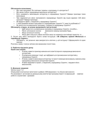 Обговорити колективно:
• Що таке програма? Як пов'язані терміни «програма» й «алгоритм»?
• Що являє собою середовище виконання алгоритму?
• Кого називають виконавцем алгоритму в середовищі Скретч? Наведи приклади таких
виконавців.
• Чим відрізняється вікно програмного середовища Скретч від інших відомих тобі вікон
програм? Наведи приклади.
• Як відкрити файл, створений у середовищі Скретч?
• У яких режимах можна працювати із середовищем Скретч? У чому їх особливість?
• Як запустити на виконання програму, створену в середовищі Скретч?
Обговоріть у парах, як можна продовжити такі речення:
• Щоб запустити на виконання програму в середовищі Скретч, потрібно...
• Після натискання кнопки виконання команд програми буде...
• Якщо натиснути кнопку то...
• Якщо двічі клацнути лівою кнопкою миші на команді в контейнері скриптів, то …
2. Остап для свого молодшого брата склав інструкцію «Як відкрити проект Метелики в
середовищі Скретч».
• Обговоріть, які речення мав використати хлопчик у цій інструкції. Сформулюйте їх одне
одному.
Розглянь схему і поясни зв'язок між вказаними поняттями.
5. Підбиття підсумків уроку
Оціни свої знання:
• Я можу навести приклад навчального комп'ютерного середовища виконання
алгоритмів.
• Я розрізняю команди і події, що відбуваються при виконанні алгоритмів у
середовищі Скретч
• Я можу назвати виконавців алгоритму та прості команди виконавців у навчальному
середовищі виконання алгоритмів Скретч.
• Я вмію відкривати проект, створений у середовищі Скретч, і керувати його
виконанням.
6. Домашнє завдання
Читати пункт 1.4
Опрацювати контрольні запитання з рубрик «Обговорюємо» та «Оціни своїзнання»
По можливості: встанови на домашньому комп'ютері програму Скретч та відпрацюй навички
роботи з проектами - зразками
 