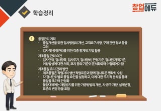 학습정리
1 품질관리계획
- 품질개선을위한검사방법의개선,고객요구사항,구매관련정보등을
고려
- 검사및공정관리를위한각종통계적기법활용
제조품질관리요건
- 검사단위,검사항목,검사주기,검사장비,판정기준,검사원자격기준,
이상발생에대한처리,조치등의기준이문서화되어수립되어야함
제조품질유지·관리방안
- 제조품질은작업자의생산작업표준과함께검사표준명확히수립
- 각검사단위별로품질요인을설정하고,이에대한주기적분석을통해
품질을조기에안정화
- 불량대책에는재발방지를위한가공방법의개선,치·공구개량,설계변경,
표준의변경등을포함
 