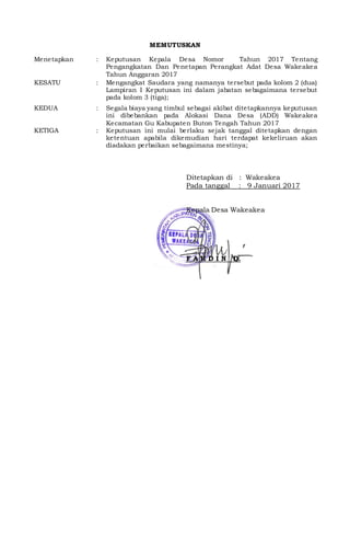 MEMUTUSKAN
Menetapkan : Keputusan Kepala Desa Nomor Tahun 2017 Tentang
Pengangkatan Dan Penetapan Perangkat Adat Desa Wakeakea
Tahun Anggaran 2017
KESATU : Mengangkat Saudara yang namanya tersebut pada kolom 2 (dua)
Lampiran I Keputusan ini dalam jabatan sebagaimana tersebut
pada kolom 3 (tiga);
KEDUA : Segala biaya yang timbul sebagai akibat ditetapkannya keputusan
ini dibebankan pada Alokasi Dana Desa (ADD) Wakeakea
Kecamatan Gu Kabupaten Buton Tengah Tahun 2017
KETIGA : Keputusan ini mulai berlaku sejak tanggal ditetapkan dengan
ketentuan apabila dikemudian hari terdapat kekeliruan akan
diadakan perbaikan sebagaimana mestinya;
Ditetapkan di : Wakeakea
Pada tanggal : 9 Januari 2017
Kepala Desa Wakeakea
F A R D I N D.
 