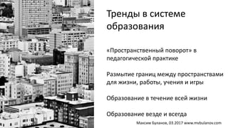 «Пространственный поворот» в
педагогической практике
Размытие границ между пространствами
для жизни, работы, учения и игры
Образование в течение всей жизни
Образование везде и всегда
Тренды в системе
образования
Максим Буланов, 03.2017 www.mvbulanov.com
 