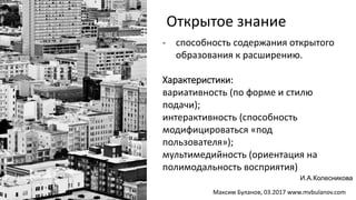 - способность содержания открытого
образования к расширению.
Характеристики:
вариативность (по форме и стилю
подачи);
интерактивность (способность
модифицироваться «под
пользователя»);
мультимедийность (ориентация на
полимодальность восприятия)
Открытое знание
И.А.Колесникова
Максим Буланов, 03.2017 www.mvbulanov.com
 