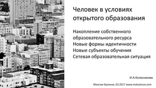 Накопление собственного
образовательного ресурса
Новые формы идентичности
Новые субъекты обучения
Сетевая образовательная ситуация
Человек в условиях
открытого образования
И.А.Колесникова
Максим Буланов, 03.2017 www.mvbulanov.com
 