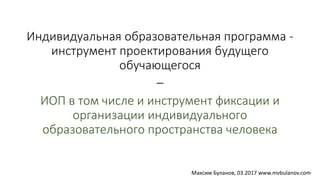 Индивидуальная образовательная программа -
инструмент проектирования будущего
обучающегося
–
ИОП в том числе и инструмент фиксации и
организации индивидуального
образовательного пространства человека
Максим Буланов, 03.2017 www.mvbulanov.com
 